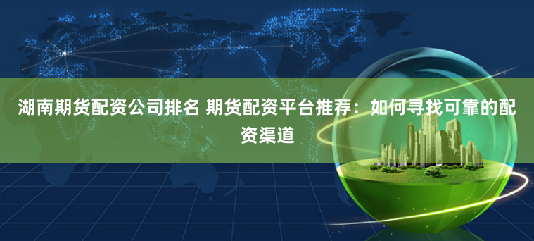 湖南期货配资公司排名 期货配资平台推荐：如何寻找可靠的配资渠道