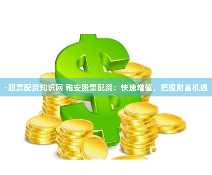 -股票配资知识网 雅安股票配资：快速增值，把握财富机遇
