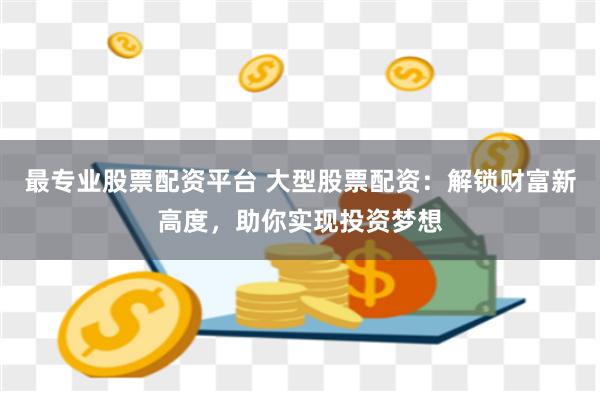 最专业股票配资平台 大型股票配资：解锁财富新高度，助你实现投资梦想