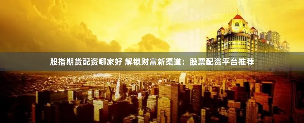 股指期货配资哪家好 解锁财富新渠道：股票配资平台推荐