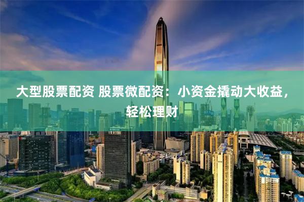 大型股票配资 股票微配资：小资金撬动大收益，轻松理财