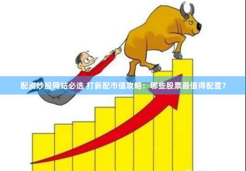 配资炒股网站必选 打新配市值攻略：哪些股票最值得配置？