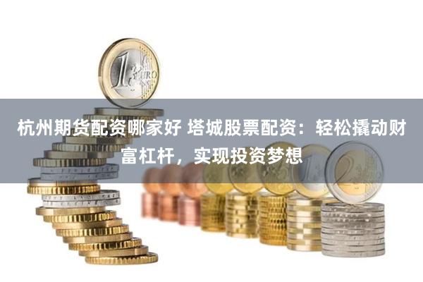 杭州期货配资哪家好 塔城股票配资：轻松撬动财富杠杆，实现投资梦想