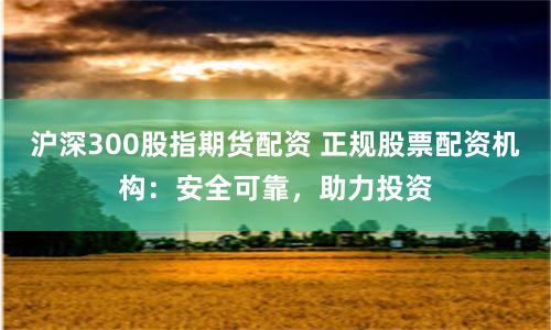 沪深300股指期货配资 正规股票配资机构：安全可靠，助力投资
