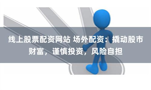线上股票配资网站 场外配资：撬动股市财富，谨慎投资，风险自担