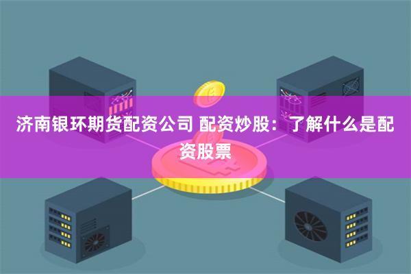 济南银环期货配资公司 配资炒股：了解什么是配资股票